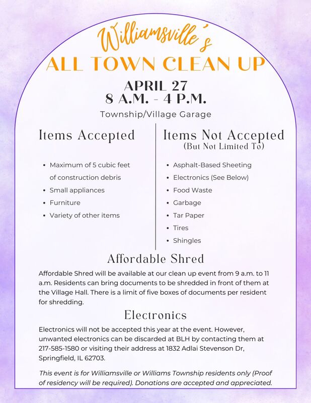 All Town Clean Up Flyer. Williamsville's All Town Clean Up event is on April 27 from 8 a.m. to 4 p.m. and is for Williamsville and Williams Township Residents only. Accepted Items are maximum of 5 cubic feet of construction debris, small appliances, furniture, and a variety of other items. Items not accepted include asphalt-based sheeting, electronics, food waste, garbage, tar paper, tires, shingles, and possibly other items. Affordable Shred will be at the event from 9 a.m. to 11 a.m. at the Village Hall. There is a limit of 5 boxes of documents per resident for shredding. Electronics are not accepted this year because BLH is not able to make it to the event. You can drop off unwanted items at BLH by contacting them at 217-585-1580 or by visiting their address at 1832 Adlai Stevenson Dr, Springfield, IL 62703. This event is for Williamsville or Williams Township residents only. Proof of residency will be required. Donations are accepted and appreciated.